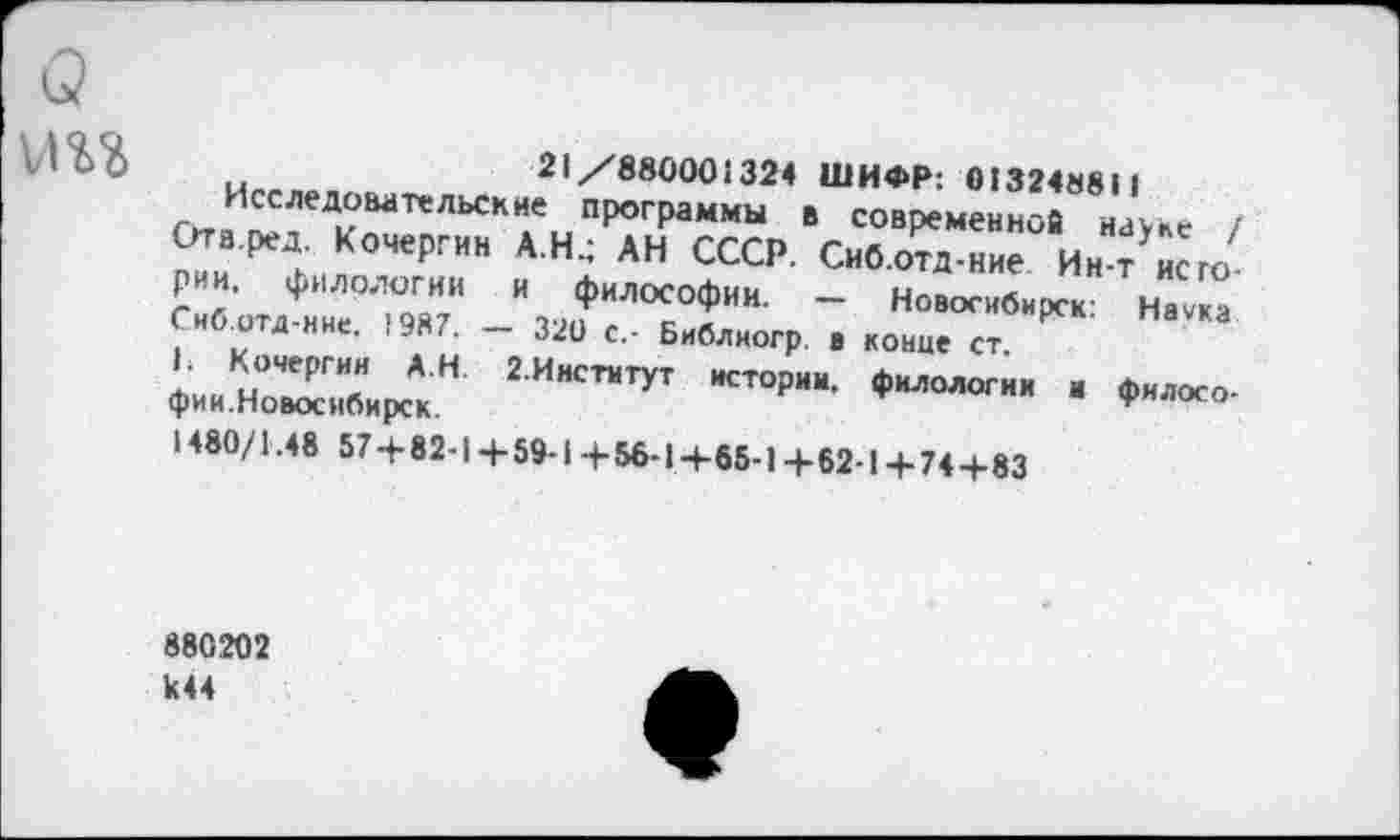 ﻿
рии. филологии и философии. Сиб.отд-нне. 1987.
Ь Кочергин АН.
фии.Новосибирск.
21/880001324 ШИФР: 013248811 гггйИ^^ДиВатеЛЬСК1емПр°Граммы в совРеменнов науке / 2?и ^..КЛЧе?:.ИН А Н: АН СССР- Сиб.отд-ние Ин-т него
■ ■ — Новосибирск: Наука 320 с.- Библиогр. в конце ст.
г.Инстмтут истории, филологии и филосо-1480/1.48 57+82-1 + 59-1+56-1+65-1+62-1+74+83
880202 к44